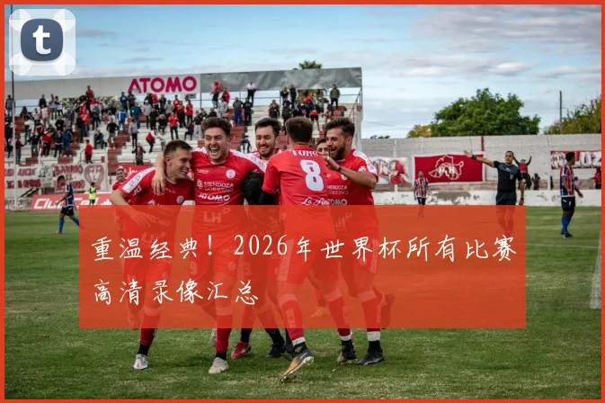 重温经典!2026年世界杯所有比赛高清录像汇总