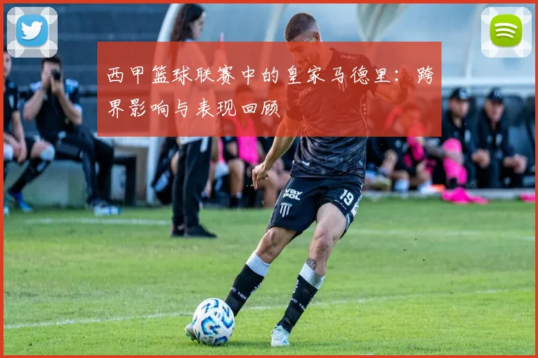 西甲篮球联赛中的皇家马德里：跨界影响与表现回顾