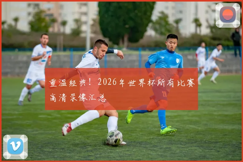 重温经典!2026年世界杯所有比赛高清录像汇总