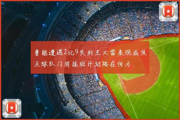 鲁能遭遇2比9失利王大雷表现成焦点球队门将接班计划路在何方